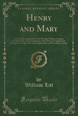 Read Henry and Mary: A Local Tale, Illustrative of the Peculiar Habits, Customs, and Diversions of the Inhabitants of the West of Cumberland, During the Greater Part of the Eighteenth and Preceding Century (Classic Reprint) - W Litt | ePub
