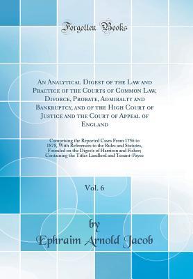 Download An Analytical Digest of the Law and Practice of the Courts of Common Law, Divorce, Probate, Admiralty and Bankruptcy, and of the High Court of Justice and the Court of Appeal of England, Vol. 6: Comprising the Reported Cases from 1756 to 1878, with Refere - Ephraim Arnold Jacob | PDF