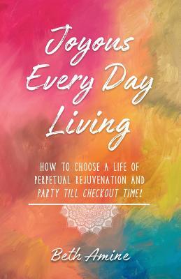 Read Joyous Every Day Living: How to Choose a Life of Perpetual Rejuvenation and Party Till Checkout Time! - Beth Amine | PDF